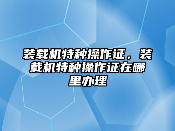 裝載機特種操作證，裝載機特種操作證在哪里辦理