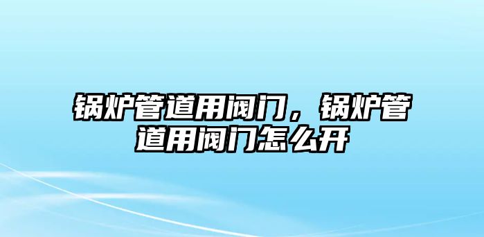 鍋爐管道用閥門，鍋爐管道用閥門怎么開