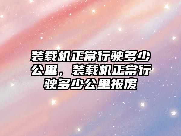 裝載機正常行駛多少公里，裝載機正常行駛多少公里報廢