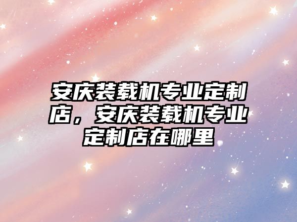 安慶裝載機(jī)專業(yè)定制店，安慶裝載機(jī)專業(yè)定制店在哪里