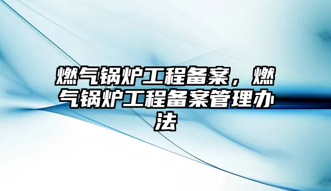 燃?xì)忮仩t工程備案，燃?xì)忮仩t工程備案管理辦法