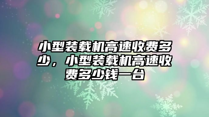 小型裝載機高速收費多少，小型裝載機高速收費多少錢一臺