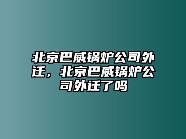 北京巴威鍋爐公司外遷，北京巴威鍋爐公司外遷了嗎