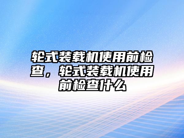 輪式裝載機(jī)使用前檢查，輪式裝載機(jī)使用前檢查什么