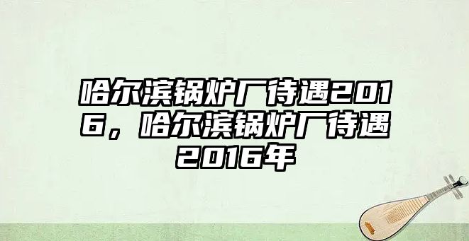 哈爾濱鍋爐廠待遇2016，哈爾濱鍋爐廠待遇2016年