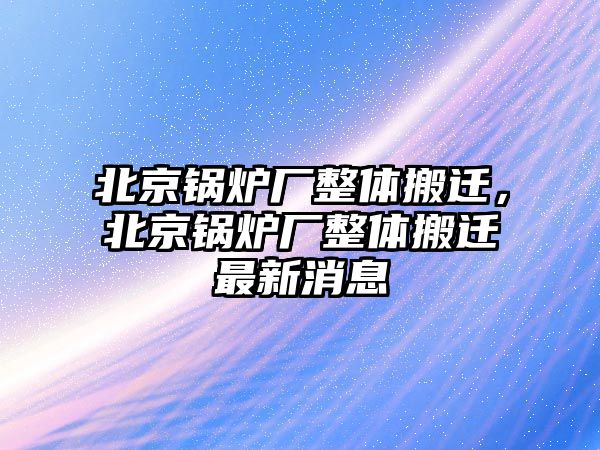 北京鍋爐廠整體搬遷，北京鍋爐廠整體搬遷最新消息