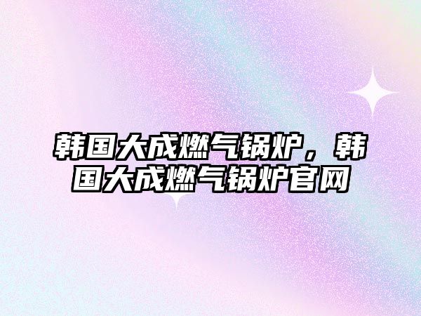 韓國大成燃?xì)忮仩t，韓國大成燃?xì)忮仩t官網(wǎng)