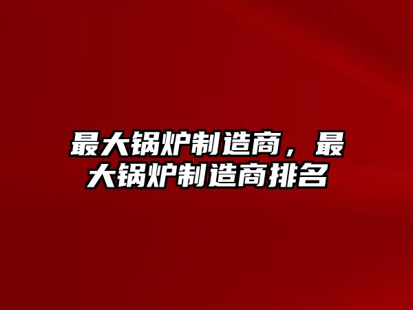 最大鍋爐制造商，最大鍋爐制造商排名