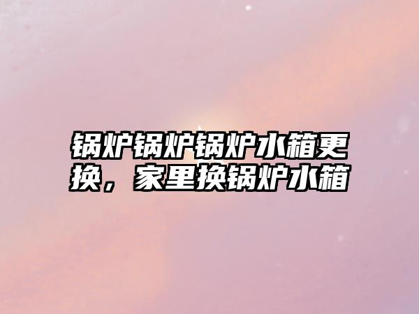 鍋爐鍋爐鍋爐水箱更換，家里換鍋爐水箱