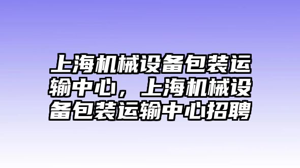 上海機械設(shè)備包裝運輸中心，上海機械設(shè)備包裝運輸中心招聘