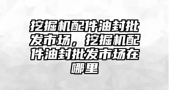 挖掘機配件油封批發(fā)市場，挖掘機配件油封批發(fā)市場在哪里