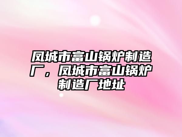 鳳城市富山鍋爐制造廠，鳳城市富山鍋爐制造廠地址