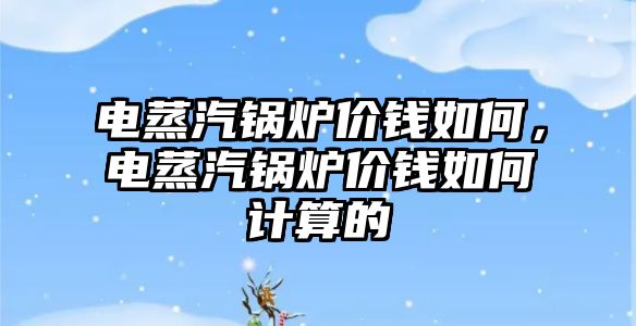 電蒸汽鍋爐價錢如何，電蒸汽鍋爐價錢如何計算的