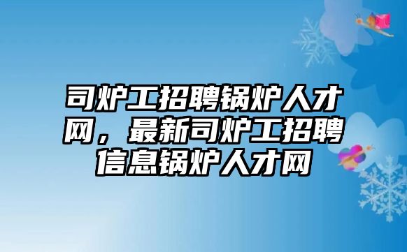 司爐工招聘鍋爐人才網，最新司爐工招聘信息鍋爐人才網