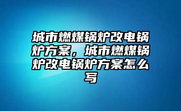 城市燃煤鍋爐改電鍋爐方案，城市燃煤鍋爐改電鍋爐方案怎么寫(xiě)