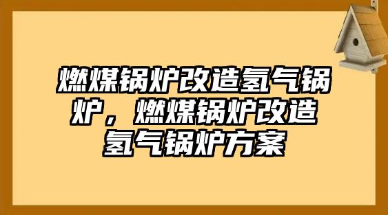 燃煤鍋爐改造氫氣鍋爐，燃煤鍋爐改造氫氣鍋爐方案