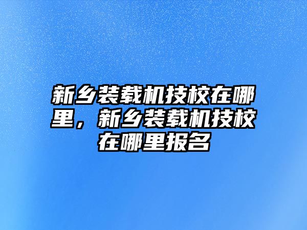 新鄉(xiāng)裝載機(jī)技校在哪里，新鄉(xiāng)裝載機(jī)技校在哪里報(bào)名