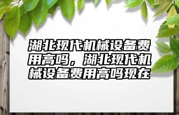 湖北現(xiàn)代機(jī)械設(shè)備費(fèi)用高嗎，湖北現(xiàn)代機(jī)械設(shè)備費(fèi)用高嗎現(xiàn)在