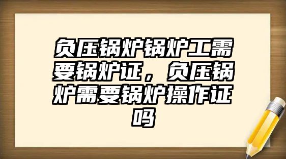 負壓鍋爐鍋爐工需要鍋爐證，負壓鍋爐需要鍋爐操作證嗎