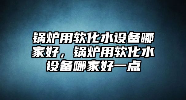 鍋爐用軟化水設備哪家好，鍋爐用軟化水設備哪家好一點