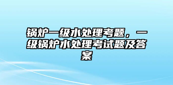 鍋爐一級水處理考題，一級鍋爐水處理考試題及答案