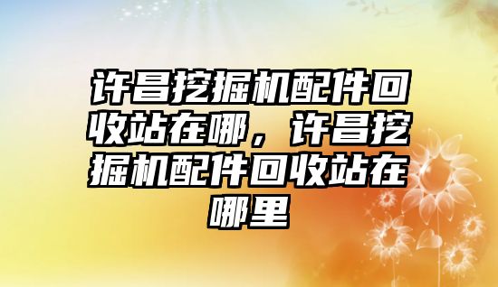 許昌挖掘機(jī)配件回收站在哪，許昌挖掘機(jī)配件回收站在哪里