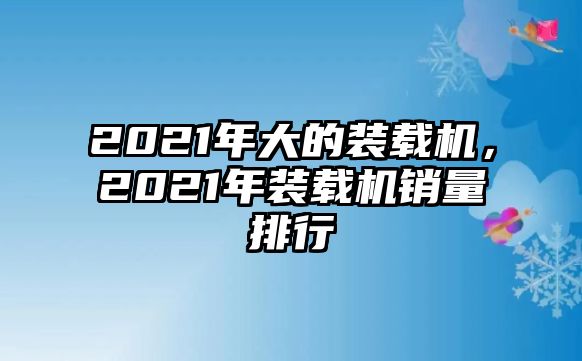 2021年大的裝載機(jī)，2021年裝載機(jī)銷量排行