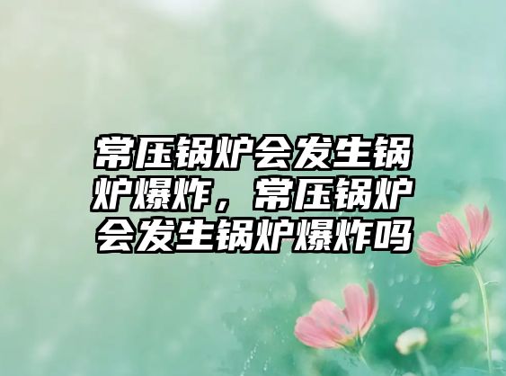 常壓鍋爐會(huì)發(fā)生鍋爐爆炸，常壓鍋爐會(huì)發(fā)生鍋爐爆炸嗎