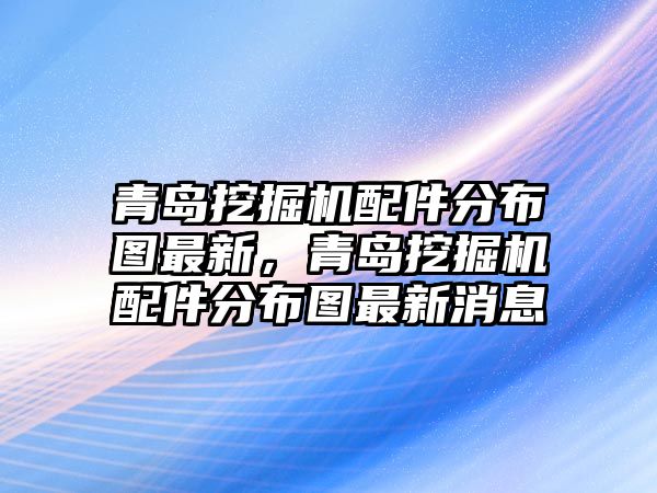 青島挖掘機配件分布圖最新，青島挖掘機配件分布圖最新消息