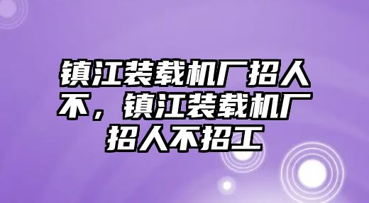 鎮(zhèn)江裝載機廠招人不，鎮(zhèn)江裝載機廠招人不招工