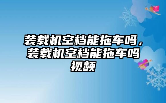 裝載機(jī)空檔能拖車嗎，裝載機(jī)空檔能拖車嗎視頻