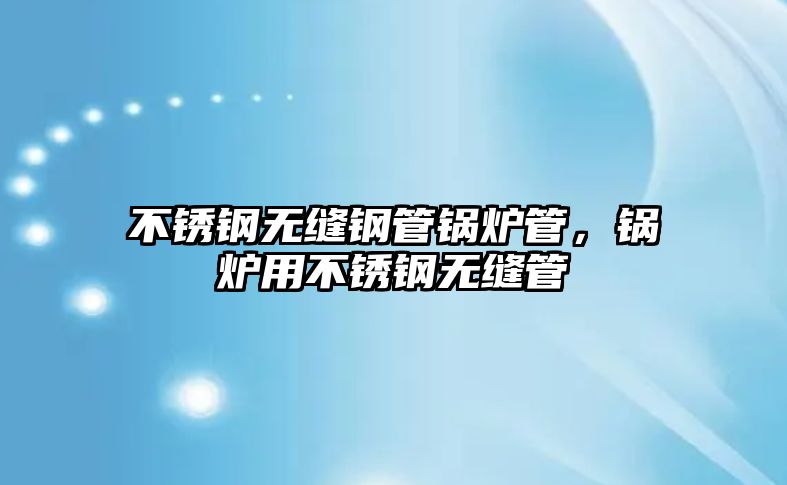 不銹鋼無縫鋼管鍋爐管，鍋爐用不銹鋼無縫管