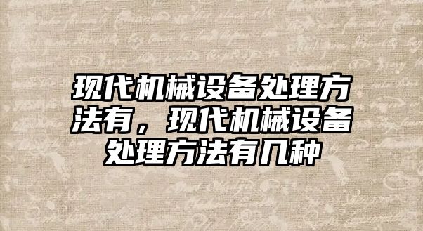 現(xiàn)代機械設(shè)備處理方法有，現(xiàn)代機械設(shè)備處理方法有幾種