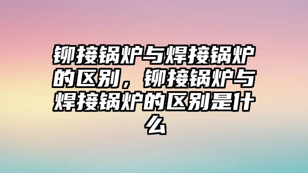 鉚接鍋爐與焊接鍋爐的區(qū)別，鉚接鍋爐與焊接鍋爐的區(qū)別是什么