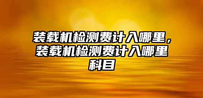 裝載機(jī)檢測(cè)費(fèi)計(jì)入哪里，裝載機(jī)檢測(cè)費(fèi)計(jì)入哪里科目