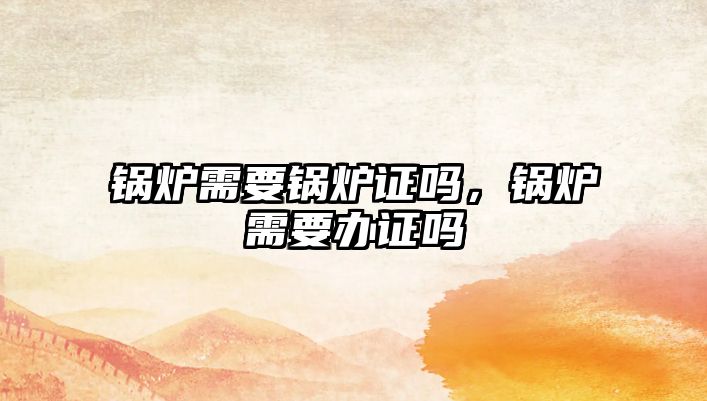 鍋爐需要鍋爐證嗎，鍋爐需要辦證嗎