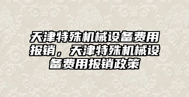 天津特殊機械設(shè)備費用報銷，天津特殊機械設(shè)備費用報銷政策