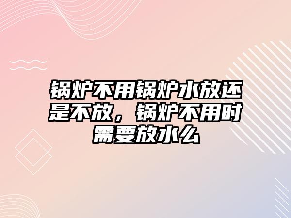 鍋爐不用鍋爐水放還是不放，鍋爐不用時(shí)需要放水么