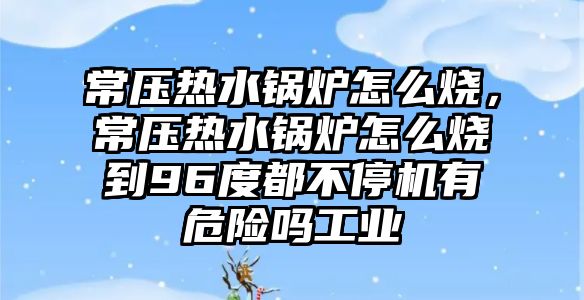 常壓熱水鍋爐怎么燒，常壓熱水鍋爐怎么燒到96度都不停機有危險嗎工業(yè)