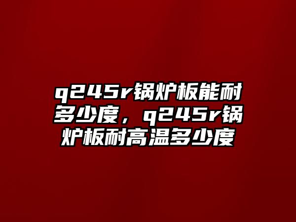 q245r鍋爐板能耐多少度，q245r鍋爐板耐高溫多少度