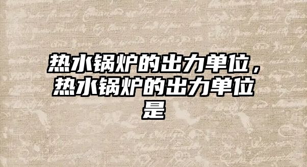 熱水鍋爐的出力單位，熱水鍋爐的出力單位是