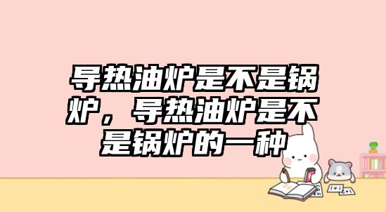 導(dǎo)熱油爐是不是鍋爐，導(dǎo)熱油爐是不是鍋爐的一種