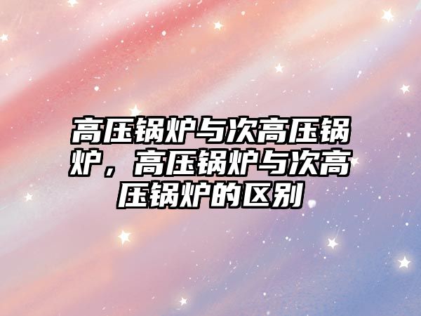 高壓鍋爐與次高壓鍋爐，高壓鍋爐與次高壓鍋爐的區(qū)別