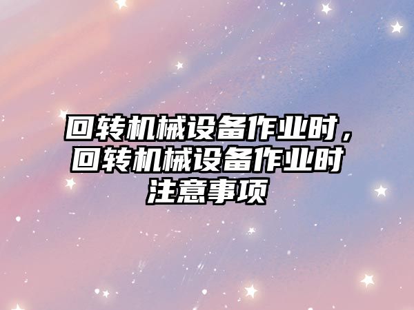 回轉(zhuǎn)機(jī)械設(shè)備作業(yè)時(shí)，回轉(zhuǎn)機(jī)械設(shè)備作業(yè)時(shí)注意事項(xiàng)