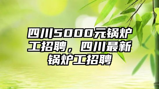 四川5000元鍋爐工招聘，四川最新鍋爐工招聘