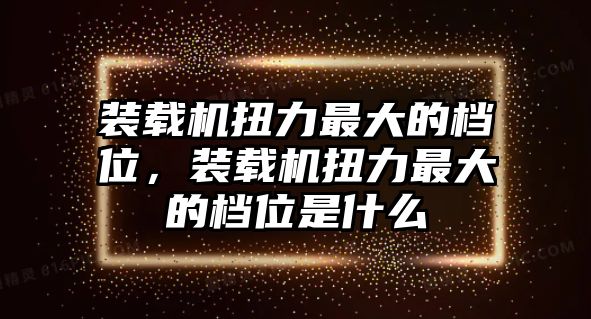 裝載機(jī)扭力最大的檔位，裝載機(jī)扭力最大的檔位是什么