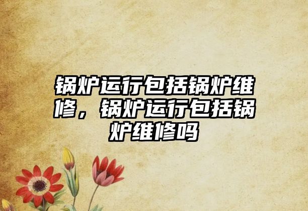 鍋爐運(yùn)行包括鍋爐維修，鍋爐運(yùn)行包括鍋爐維修嗎