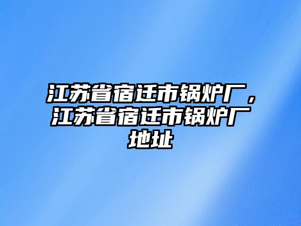 江蘇省宿遷市鍋爐廠(chǎng)，江蘇省宿遷市鍋爐廠(chǎng)地址