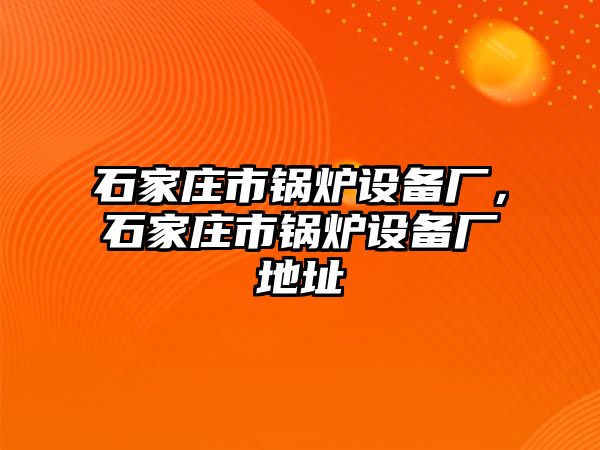 石家莊市鍋爐設(shè)備廠，石家莊市鍋爐設(shè)備廠地址