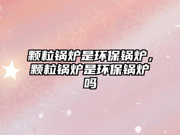 顆粒鍋爐是環(huán)保鍋爐，顆粒鍋爐是環(huán)保鍋爐嗎